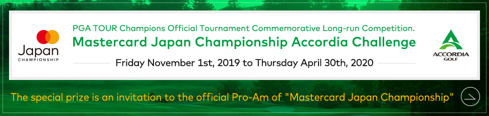 PGA TOUR Champions Official Tournament Commemorative Long-run Competition. Mastercard Japan Championship Accordia Challenge Friday November 1st, 2019 to Thursday April 30th, 2020 The special prize is an invitation to the official Pro-Am of “Mastercard Japan Championship”